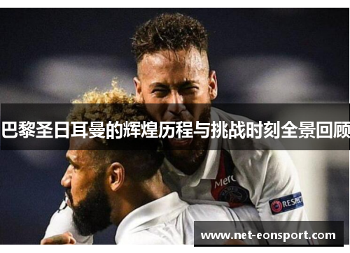 巴黎圣日耳曼的辉煌历程与挑战时刻全景回顾