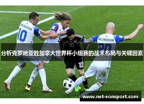 分析克罗地亚胜加拿大世界杯小组赛的战术布局与关键因素