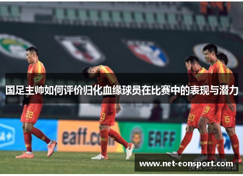 国足主帅如何评价归化血缘球员在比赛中的表现与潜力