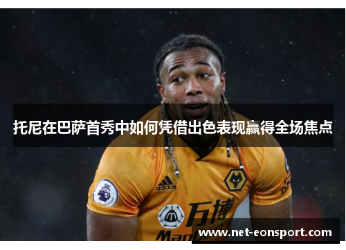托尼在巴萨首秀中如何凭借出色表现赢得全场焦点