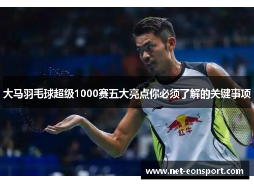 大马羽毛球超级1000赛五大亮点你必须了解的关键事项