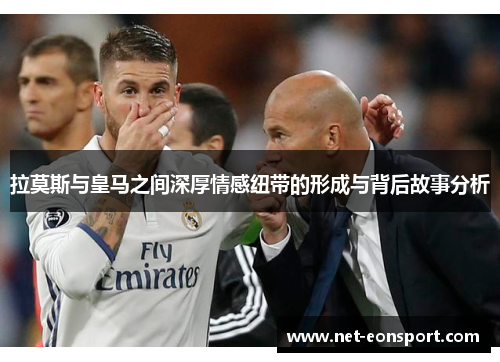 拉莫斯与皇马之间深厚情感纽带的形成与背后故事分析