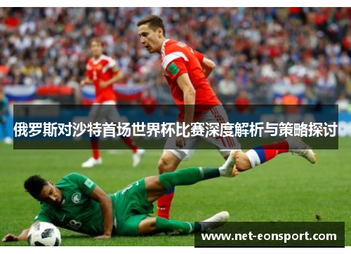 俄罗斯对沙特首场世界杯比赛深度解析与策略探讨